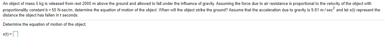 An object of mass 5 kg is released from rest 2000 m above the ground and allowed to fall under the influence of gravity. Assuming the force due to air resistance is proportional to the velocity of the object with
proportionality constant b = 50 N-sec/m, determine the equation of motion of the object. When will the object strike the ground? Assume that the acceleration due to gravity is 9.81 m/ sec and let x(t) represent the
distance the object has fallen int seconds.
Determine the equation of motion of the object.
x(t) =
