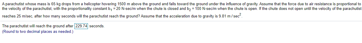 A parachutist whose mass is 65 kg drops from a helicopter hovering 1500 m above the ground and falls toward the ground under the influence of gravity. Assume that the force due to air resistance is proportional to
the velocity of the parachutist, with the proportionality constant b, = 20 N-sec/m when the chute is closed and bz = 100 N-sec/m when the chute is open. If the chute does not open until the velocity of the parachutist
reaches 25 m/sec, after how many seconds will the parachutist reach the ground? Assume that the acceleration due to gravity is 9.81 m/ sec.

