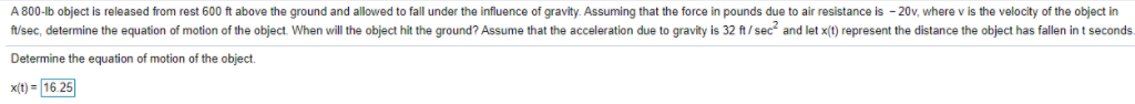 A 800-lb object is released from rest 600 ft above the ground and allowed to fall under the influence of gravity. Assuming that the force in pounds due to air resistance is - 20v, where v is the velocity of the object in
f/sec, determine the equation of motion of the object. When will the object hit the ground? Assume that the acceleration due to gravity is 32 ft/sec and let x(t) represent the distance the object has fallen in t seconds
Determine the equation of motion of the object.
x(t) = 16 25
