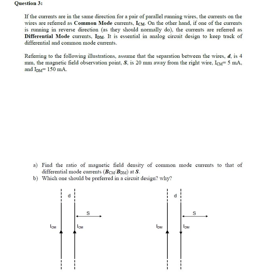 Question 3:
If the currents are in the same direction for a pair of parallel running wires, the currents on the
wires are referred as Common Mode currents, IcM. On the other hand, if one of the currents
is running in reverse direction (as they should normally do), the currents are referred as
Differential Mode currents, IpM. It is essential in analog cireuit design to keep track of
differential and common mode currents.
Referring to the following illustrations, assume that the separation between the wires, d, is 4
mm, the magnetic field observation point, S, is 20 mm away from the right wire, ICM= 5 mA,
and IDM= 150 mA.
a) Find the ratio of magnetic field density of common mode currents to that of
differential mode currents (BcM/BDM) at S.
b) Which one should be preferred in a circuit design? why?
d.
d
S
ICM
ICM
IoM
IOM
