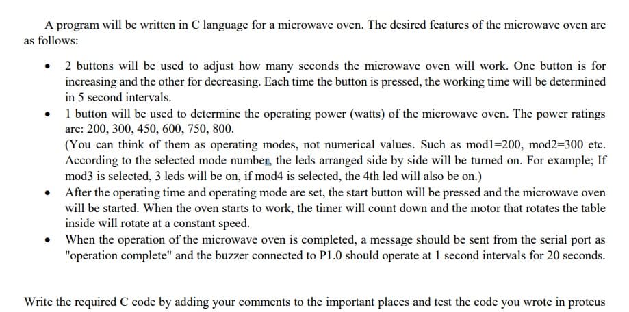 A program will be written in C language for a microwave oven. The desired features of the microwave oven are
as follows:
• 2 buttons will be used to adjust how many seconds the microwave oven will work. One button is for
increasing and the other for decreasing. Each time the button is pressed, the working time will be determined
in 5 second intervals.
• 1 button will be used to determine the operating power (watts) of the microwave oven. The power ratings
are: 200, 300, 450, 600, 750, 800.
(You can think of them as operating modes, not numerical values. Such as modl=200, mod2=300 etc.
According to the selected mode number, the leds arranged side by side will be turned on. For example; If
mod3 is selected, 3 leds will be on, if mod4 is selected, the 4th led will also be on.)
After the operating time and operating mode are set, the start button will be pressed and the microwave oven
will be started. When the oven starts to work, the timer will count down and the motor that rotates the table
inside will rotate at a constant speed.
When the operation of the microwave oven is completed, a message should be sent from the serial port as
"operation complete" and the buzzer connected to P1.0 should operate at 1 second intervals for 20 seconds.
Write the required C code by adding your comments to the important places and test the code you wrote in proteus
