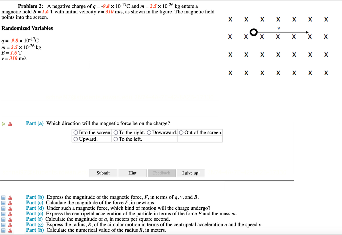 Problem 2: A negative charge of q = -9.8 × 10-17C and m = 2.5 × 10-26 kg enters a
magnetic field B = 1.6 T with initial velocity v = 310 m/s, as shown in the figure. The magnetic field
points into the screen.
X
X X X X X X
Randomized Variables
V
X
X X X
X
q = -9.8 × 10-17c
m = 2.5 x 10-26
kg
В 3 1.6 T
v = 310 m/s
X X X X X X
X X X X X X
Part (a) Which direction will the magnetic force be on the charge?
O Into the screen. O To the right. O Downward.
Out of the screen.
O Upward.
O To the left.
Submit
Hint
Feedback
I give up!
Part (b) Express the magnitude of the magnetic force, F, in terms of q, v,
Part (c) Calculate the magnitude of the force F, in newtons.
Part (d) Under such a magnetic force, which kind of motion will the charge undergo?
Part (e) Express the centripetal acceleration of the particle in terms of the force F and the mass m.
Part (f) Calculate the magnitude of a, in meters per square second.
Part (g) Express the radius, R, of the circular motion in terms of the centripetal acceleration a and the speed v.
Part (h) Calculate the numerical value of the radius R,
and B.
meters.
