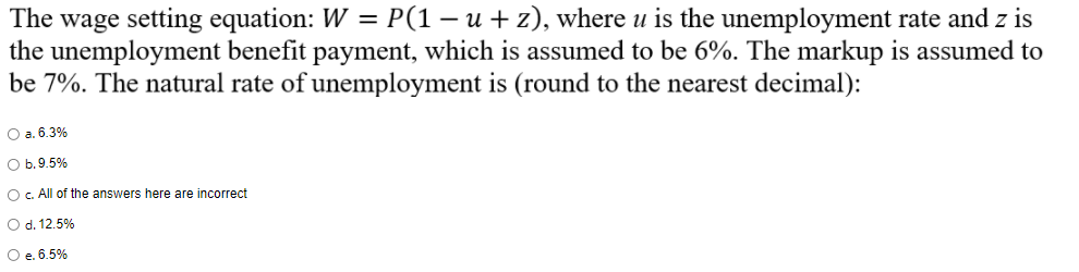 The wage setting equation: W = P(1 − u + z), where u is the unemployment rate and z is
the unemployment benefit payment, which is assumed to be 6%. The markup is assumed to
be 7%. The natural rate of unemployment is (round to the nearest decimal):
O a. 6.3%
O b. 9.5%
O c. All of the answers here are incorrect
O d. 12.5%
O e. 6.5%