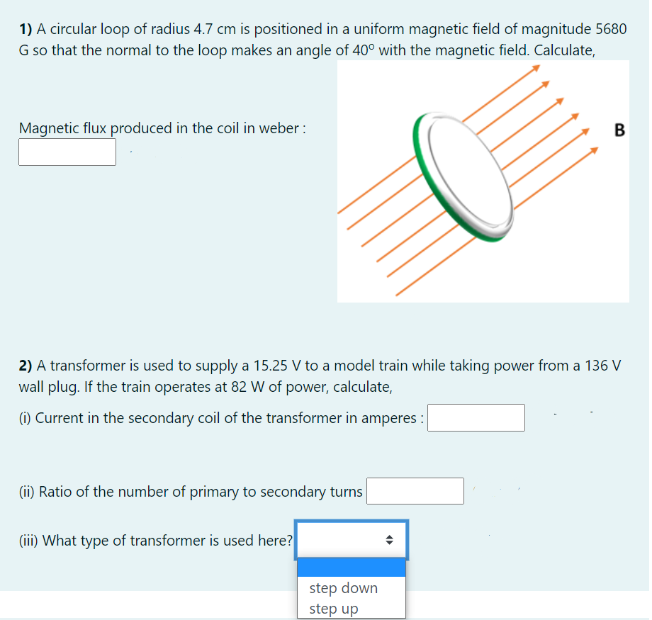 1) A circular loop of radius 4.7 cm is positioned in a uniform magnetic field of magnitude 5680
G so that the normal to the loop makes an angle of 40° with the magnetic field. Calculate,
Magnetic flux produced in the coil in weber :
В
2) A transformer is used to supply a 15.25 V to a model train while taking power from a 136 V
wall plug. If the train operates at 82 W of power, calculate,
(i) Current in the secondary coil of the transformer in amperes :
(ii) Ratio of the number of primary to secondary turns
(iii) What type of transformer is used here?
step down
step up
