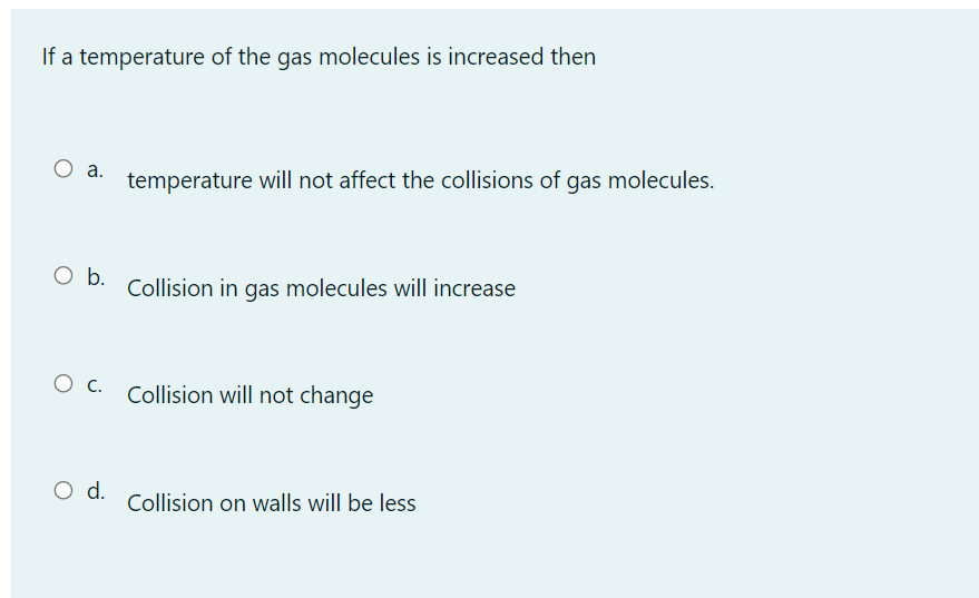 If a temperature of the gas molecules is increased then
O a.
temperature will not affect the collisions of gas molecules.
Ob.
Collision in gas molecules will increase
O c.
Collision will not change
d.
Collision on walls will be less
