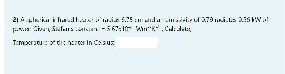 2) A spherical infrared heater of radius 6.75 cm and an emissivity of 0.79 radiates 0.56 kW of
power. Given, Stefan's constant = 5.67x10-8 Wm-²K-4 . Calculate,
Temperature of the heater in Celsius:
