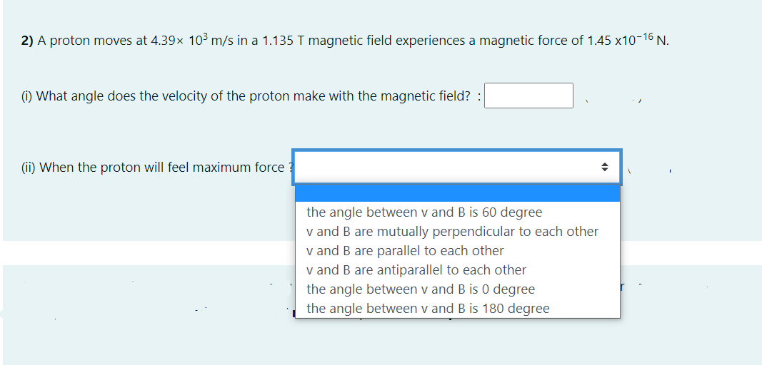 2) A proton moves at 4.39x 103 m/s in a 1.135 T magnetic field experiences a magnetic force of 1.45 x10-16 N.
(i) What angle does the velocity of the proton make with the magnetic field?
(ii) When the proton will feel maximum force
the angle between v and B is 60 degree
v and B are mutually perpendicular to each other
v and B are parallel to each other
v and B are antiparallel to each other
the angle between v and B is 0 degree
the angle between v and B is 180 degree
