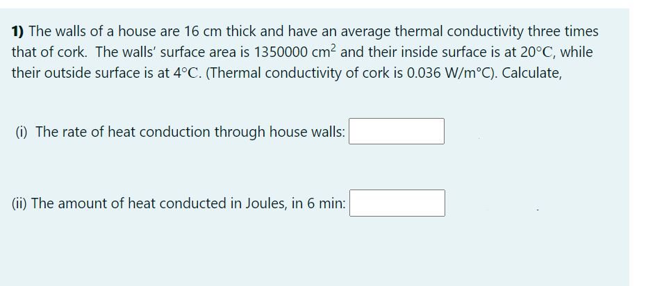 1) The walls of a house are 16 cm thick and have an average thermal conductivity three times
that of cork. The walls' surface area is 1350000 cm? and their inside surface is at 20°C, while
their outside surface is at 4°C. (Thermal conductivity of cork is 0.036 W/m°C). Calculate,
(i) The rate of heat conduction through house walls:
(ii) The amount of heat conducted in Joules, in 6 min:
