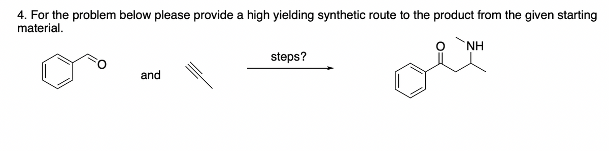 4. For the problem below please provide a high yielding synthetic route to the product from the given starting
material.
and
steps?
NH