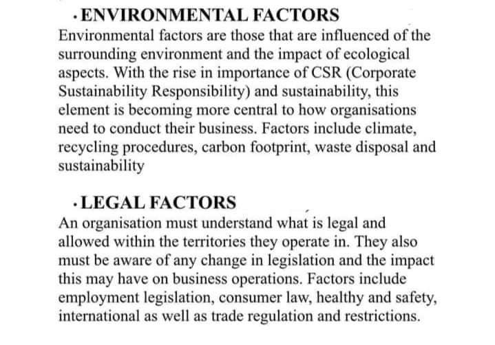 FACTORS
. ENVIRONMENTAL
Environmental factors are those that are influenced of the
surrounding environment and the impact of ecological
aspects. With the rise in importance of CSR (Corporate
Sustainability Responsibility) and sustainability, this
element is becoming more central to how organisations
need to conduct their business. Factors include climate,
recycling procedures, carbon footprint, waste disposal and
sustainability
LEGAL FACTORS
An organisation must understand what is legal and
allowed within the territories they operate in. They also
must be aware of any change in legislation and the impact
this may have on business operations. Factors include
employment legislation, consumer law, healthy and safety,
international as well as trade regulation and restrictions.