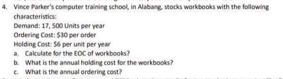 4. Vince Parker's computer training school, in Alabang, stocks workbooks with the following
characteristics:
Demand: 17, 500 Units per year
Ordering Cost: $30 per order
Holding Cost: $6 per unit per year
a. Calculate for the EOC of workbooks?
b. What is the annual holding cost for the workbooks?
c. What is the annual ordering cost?