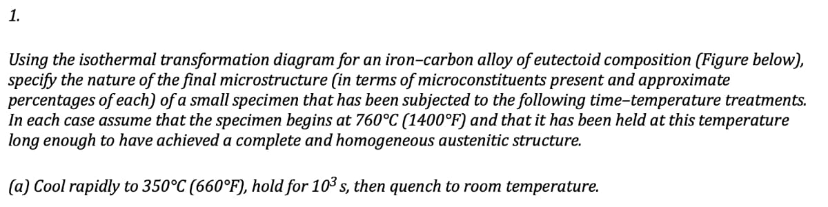 1.
Using the isothermal transformation diagram for an iron-carbon alloy of eutectoid composition (Figure below),
specify the nature of the final microstructure (in terms of microconstituents present and approximate
percentages of each) of a small specimen that has been subjected to the following time-temperature treatments.
In each case assume that the specimen begins at 760°C (1400°F) and that it has been held at this temperature
long enough to have achieved a complete and homogeneous austenitic structure.
(a) Cool rapidly to 350°C (660°F), hold for 10³ s, then quench to room temperature.