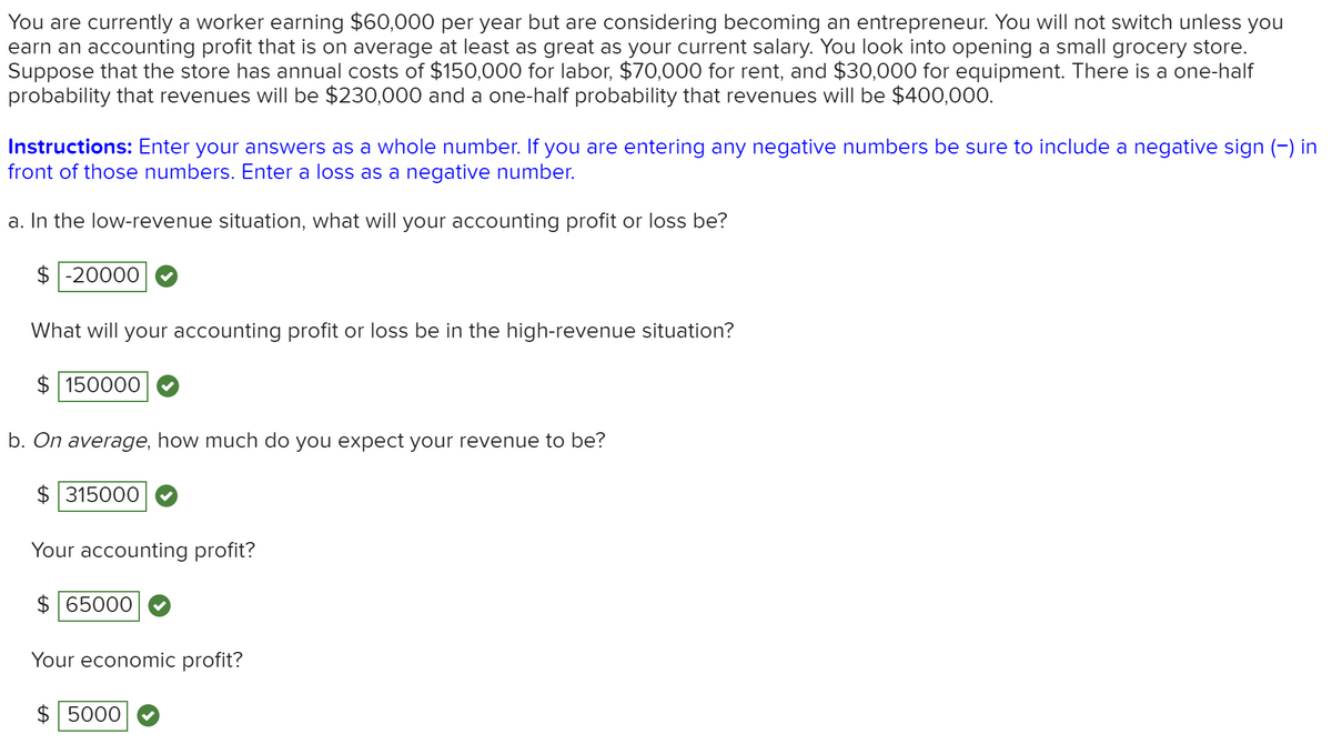 You are currently a worker earning $60,000 per year but are considering becoming an entrepreneur. You will not switch unless you
earn an accounting profit that is on average at least as great as your current salary. You look into opening a small grocery store.
Suppose that the store has annual costs of $150,000 for labor, $70,000 for rent, and $30,000 for equipment. There is a one-half
probability that revenues will be $230,000 and a one-half probability that revenues willI be $400,000.
Instructions: Enter your answers as a whole number. If you are entering any negative numbers be sure to include a negative sign (-) in
front of those numbers. Enter a loss as a negative number.
a. In the low-revenue situation, what will your accounting profit or loss be?
$ -20000
What will your accounting profit or loss be in the high-revenue situation?
$ 150000
b. On average, how much do you expect your revenue to be?
$ 315000
Your accounting profit?
$ 65000
Your economic profit?
$ 5000
