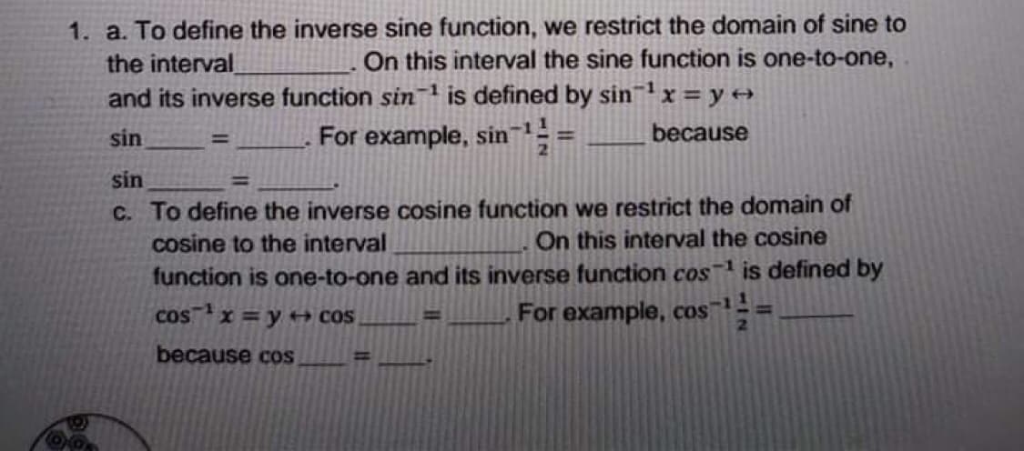 1. a. To define the inverse sine function, we restrict the domain of sine to
the interval
and its inverse function sin is defined by sinx = y →
On this interval the sine function is one-to-one,
sin
For example, sin
because
!!
sin
%3D
C. To define the inverse cosine function we restrict the domain of
cosine to the interval
On this interval the cosine
function is one-to-one and its inverse function cos is defined by
For example, cos
2.
cosx =y + COS
-1
%3D
because cOS
%3D
