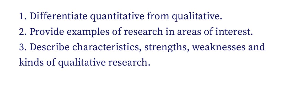 1. Differentiate quantitative from qualitative.
2. Provide examples of research in areas of interest.
3. Describe characteristics, strengths, weaknesses and
kinds of qualitative research.
