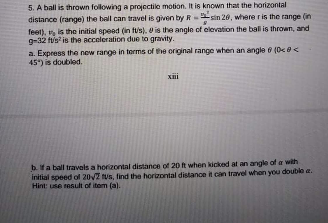 5. A ball is thrown following a projectile motion. It is known that the horizontal
distance (range) the ball can travel is given by R = sin 20, where r is the range (in
%3D
feet), vo is the initial speed (in f/s), 0 is the angle of elevation the ball is thrown, and
g=32 ft/s? is the acceleration due to gravity.
a. Express the new range in terms of the original range when an angle 8 (0< 0 <
45°) is doubled.
xiii
b. If a ball travels a horizontal distance of 20 ft when kicked at an angle of a with
initial speed of 20V2 ft/s, find the horizontal distance it can travel when you double a.
Hint: use result of item (a).
