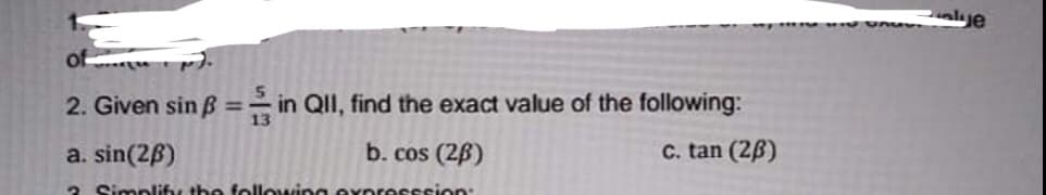 lue
of
2. Given sin B =- in QII, find the exact value of the following:
%3D
a. sin(2B)
b. cos (26)
C. tan (2B)
2 Simplify the following expr
