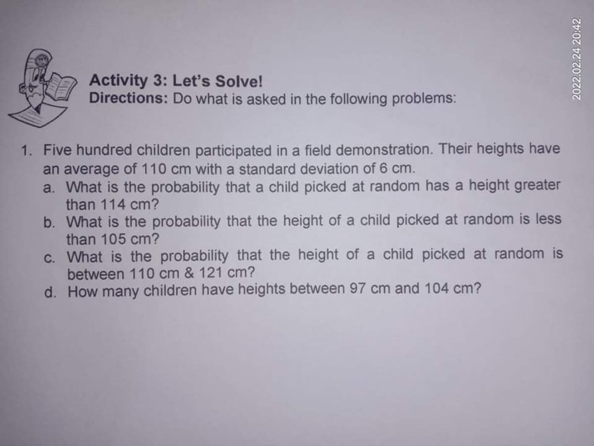 Activity 3: Let's Solve!
Directions: Do what is asked in the following problems:
1. Five hundred children participated in a field demonstration. Their heights have
an average of 110 cm with a standard deviation of 6 cm.
a. What is the probability that a child picked at random has a height greater
than 114 cm?
b. What is the probability that the height of a child picked at random is less
than 105 cm?
c. What is the probability that the height of a child picked at random is
between 110 cm & 121 cm?
d. How many children have heights between 97 cm and 104 cm?
2022.02.24 20:42
