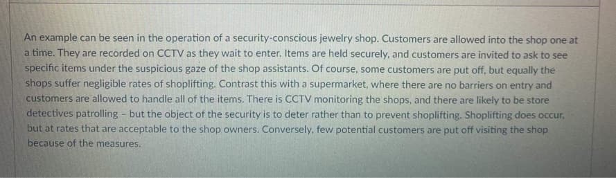 An example can be seen in the operation of a security-conscious jewelry shop. Customers are allowed into the shop one at
a time. They are recorded on CCTV as they wait to enter. Items are held securely, and customers are invited to ask to see
specific items under the suspicious gaze of the shop assistants. Of course, some customers are put off, but equally the
shops suffer negligible rates of shoplifting. Contrast this with a supermarket, where there are no barriers on entry and
customers are allowed to handle all of the items. There is CCTV monitoring the shops, and there are likely to be store
detectives patrolling but the object of the security is to deter rather than to prevent shoplifting. Shoplifting does occur,
but at rates that are acceptable to the shop owners. Conversely, few potential customers are put off visiting the shop
because of the measures.
