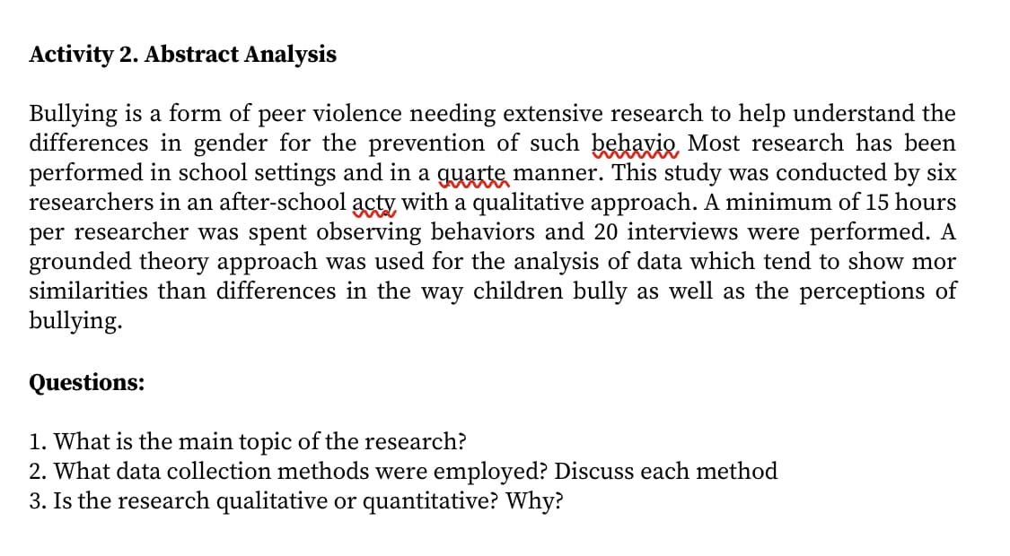 Activity 2. Abstract Analysis
Bullying is a form of peer violence needing extensive research to help understand the
differences in gender for the prevention of such behavio Most research has been
performed in school settings and in a guarte manner. This study was conducted by six
researchers in an after-school acty with a qualitative approach. A minimum of 15 hours
per researcher was spent observing behaviors and 20 interviews were performed. A
grounded theory approach was used for the analysis of data which tend to show mor
similarities than differences in the way children bully as well as the perceptions of
bullying.
Questions:
1. What is the main topic of the research?
2. What data collection methods were employed? Discuss each method
3. Is the research qualitative or quantitative? Why?
