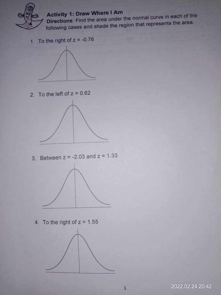 Activity 1: Draw Where I Am
Directions: Find the area under the normal curve in each of the
following cases and shade the region that represents the area.
1. To the right of z = -0.76
2. To the left of z 0.62
3. Between z = -2.03 andz= 1.33
4. To the right of z 1.55
2022.02.24 20:42
