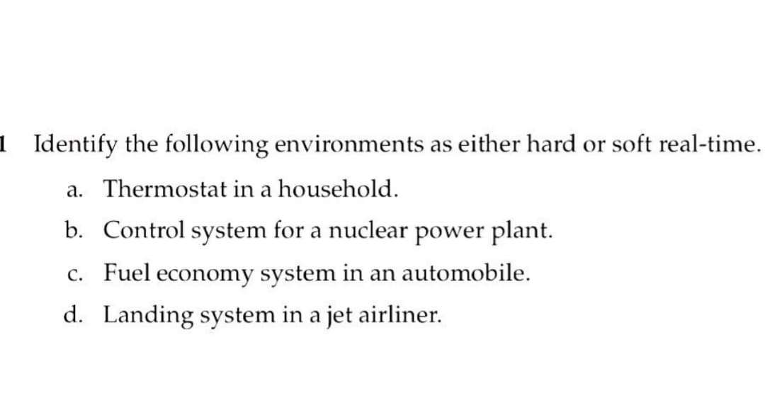 1 Identify the following environments as either hard or soft real-time.
a. Thermostat in a household.
b. Control system for a nuclear power plant.
c. Fuel economy system in an automobile.
d. Landing system in a jet airliner.