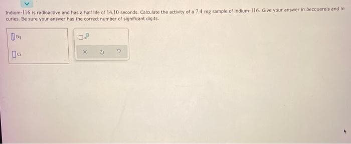 Indium-116 is radioactive and has a half life of 14.10 seconds. Calculate the activity of a 7.4 mg sample of indium-116. Give your answer in becquerels and in
curies. Be sure your answer has the correct number of significant digits.
Da
