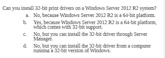 Can you install 32-bit print drivers on a Windows Server 2012 R2 system?
a. No, because Windows Server 2012 R2 is a 64-bit platform.
b.
Yes, because Windows Server 2012 R2 is a 64-bit platform,
which comes with 32-bit support.
No, but you can install the 32-bit driver through Server
Manager.
C.
d.
No, but you can install the 32-bit driver fromn a computer
running a 32-bit version of Windows.

