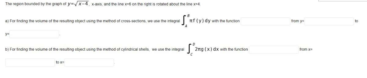 The region bounded by the graph of y=V X-4, x-axis, and the line x=6 on the right is rotated about the line x=4.
a) For finding the volume of the resulting object using the method of cross-sections, we use the integral
nf (y) dy with the function
from y=
to
y=
b) For finding the volume of the resulting object using the method of cylindrical shells, we use the integral
2ng (x) dx with the function
from x=
to x=
