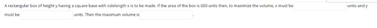 A rectangular box of height y having a square base with sidelength x is to be made. If the area of the box is 600 units then, to maximize the volume, x must be
units and y
must be
units. Then the maximum volume is
