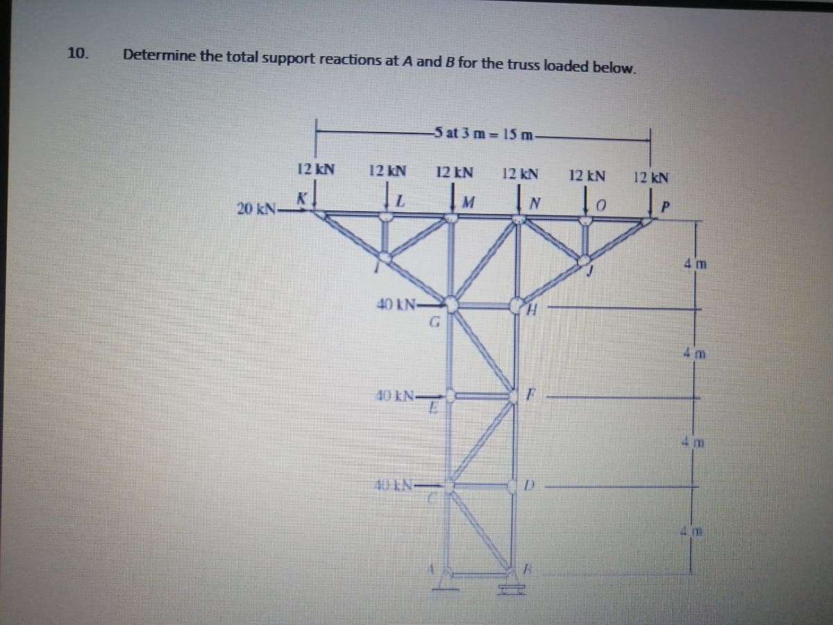 10.
Determine the total support reactions at A and B for the truss loaded below.
5 at 3 m 15 m
12 kN
12 kN
12 EN
12 kN
12 kN
12 kN
N
20 kN-
4 m
40 kN
G.
H.
4 m
10KN-
4 m
