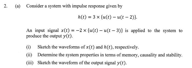 (a) Consider a system with impulse response given by
h(t) = 3 x {u(t) – u(t – 2)}.
An input signal x(t) = -2 x {u(t) – u(t – 3)} is applied to the system to
produce the output y(t).
(i)
Sketch the waveforms of x(t) and h(t), respectively.
(ii) Determine the system properties in terms of memory, causality and stability.
(iii) Sketch the waveform of the output signal y(t).
