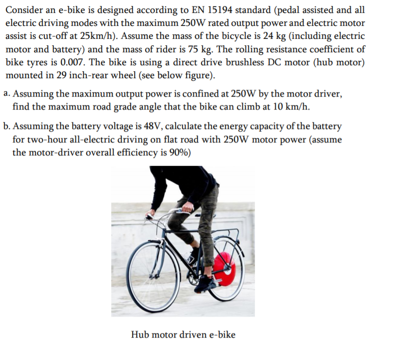 Consider an e-bike is designed according to EN 15194 standard (pedal assisted and all
electric driving modes with the maximum 250W rated output power and electric motor
assist is cut-off at 25km/h). Assume the mass of the bicycle is 24 kg (including electric
motor and battery) and the mass of rider is 75 kg. The rolling resistance coefficient of
bike tyres is 0.007. The bike is using a direct drive brushless DC motor (hub motor)
mounted in 29 inch-rear wheel (see below figure).
a. Assuming the maximum output power is confined at 250W by the motor driver,
find the maximum road grade angle that the bike can climb at 10 km/h.
b. Assuming the battery voltage is 48V, calculate the energy capacity of the battery
for two-hour all-electric driving on flat road with 250W motor power (assume
the motor-driver overall efficiency is 90%)

