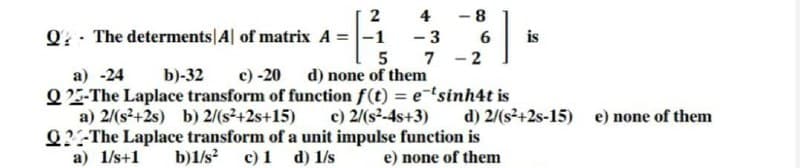 2
4
- 8
Q - The determents|A| of matrix A =-1
- 3
is
5 7 -2
c) -20 d) none of them
Q2-The Laplace transform of function f(t) = etsinh4t is
a) -24
b)-32
a) 2/(s+2s) b) 2/(s²+2s+15)
c) 2/(s-4s+3)
d) 2/(s²+2s-15) e) none of them
Q?-The Laplace transform of a unit impulse function is
c) 1 d) 1/s
a) 1/s+1
b)1/s?
e) none of them
