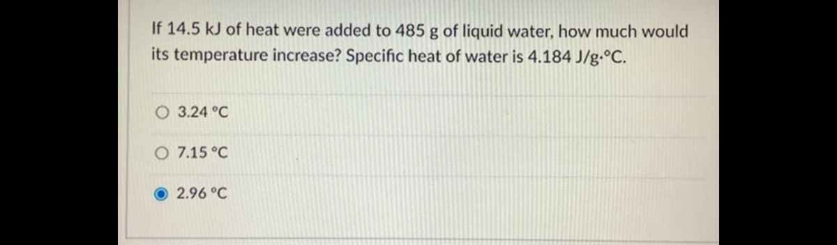 If 14.5 kJ of heat were added to 485 g of liquid water, how much would
its temperature increase? Specific heat of water is 4.184 J/g•°C.
3.24 °C
O 7.15 °C
O 2.96 °C
