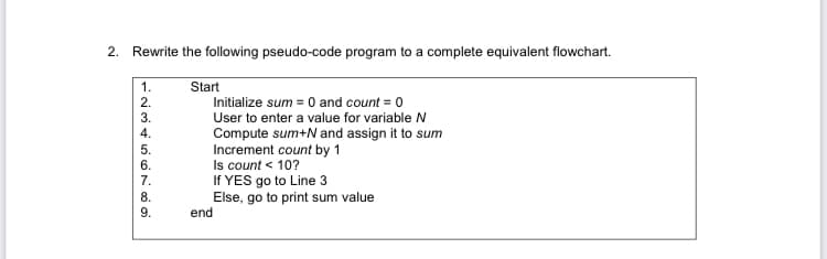 2. Rewrite the following pseudo-code program to a complete equivalent flowchart.
1.
Start
2.
Initialize sum = 0 and count = 0
User to enter a value for variable N
Compute sum+N and assign it to sum
Increment count by 1
Is count < 10?
If YES go to Line 3
Else, go to print sum value
end
6.
7.
8.
9.
