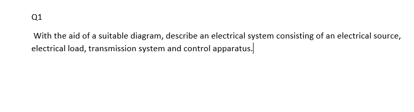 Q1
With the aid of a suitable diagram, describe an electrical system consisting of an electrical source,
electrical load, transmission system and control apparatus.
