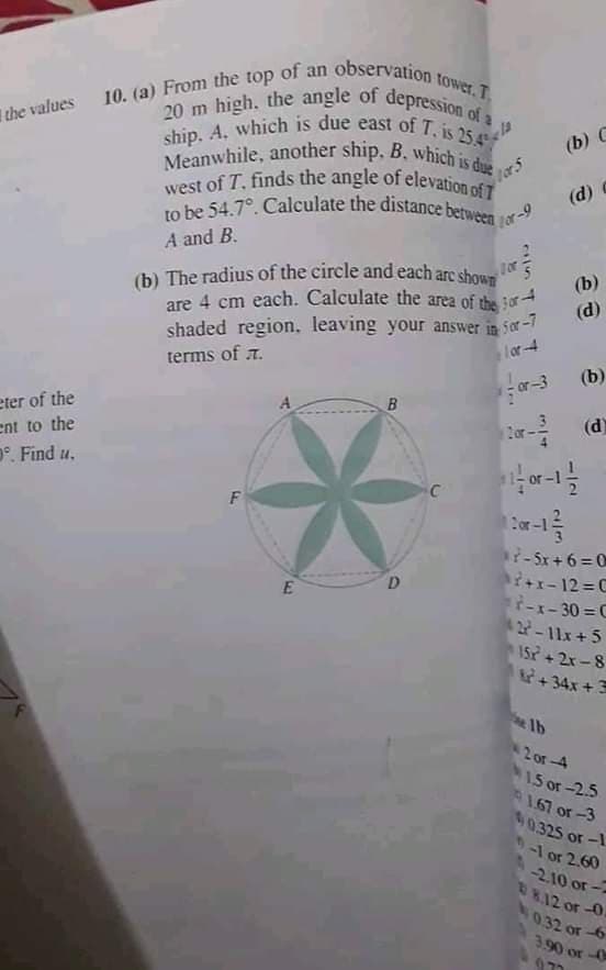 ship. A, which is due east of T, is 25.4
10. (a) From the top of an observation tower.T.
Meanwhile, another ship, B, which is due
20 m high, the angle of depression of a
to be 54.7°. Calculate the distance between
west of T, finds the angle of elevation of 7
(b) The radius of the circle and each arc shown
the values
(b) C
lars
(d)
lor-9
A and B.
or
(b)
are 4 cm each. Calculate the area of the tor
shaded region, leaving your answer in 5or-7
terms of T.
(d)
lor-4
(b)
or-3
eter of the
ent to the
°. Find u.
r (d)
F
i-Sx + 6 = 0
+x- 12 =C
T-x-30 = C
D
2-11x+5
15r+2x-8
+ 34x +3
2 or-4
1.5 or-2.5
1.67 or -3
0.325 or -1
-1 or 2.60
-2.10 or-2
R12 or -0.
0.32 or-6
or-O
2/3
