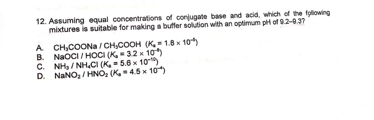 12. Assuming equal concentrations of conjugate base and acid, which of the following
mixtures is suitable for making a buffer solution with an optimum pH of 9.2-9.3?
CH;COONA / CH,COOH (K, = 1.8 x 10-)
B. NAOCI / HOCI (Ka = 3.2 × 10)
C. NH3 / NH4CI (Ka = 5.6 x 10-1)
D. NANO2 / HNO2 (Ka = 4.5 × 10)
A.

