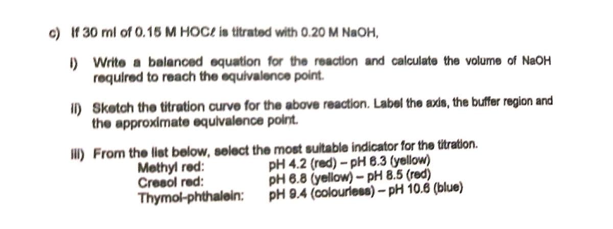 c) If 30 ml of 0.15 M HOCE is titrated with 0.20 M NaOH,
I) Write a balanced equation for the reaction and calculate the volume of NaOH
required to reach the equivalence point.
I) Sketch the titration curve for the above reaction. Label the axds, the buffer region and
the approximate equivalence point.
I) From the list below, select the most sultable indicator for the titration.
Methyl red:
Cresol red:
Thymol-phthalein:
pH 4.2 (red) - pH 8.3 (yellow)
pH 6.8 (yellow) - pH 8.5 (red)
pH 9.4 (colourieses) – pH 10.6 (blue)
