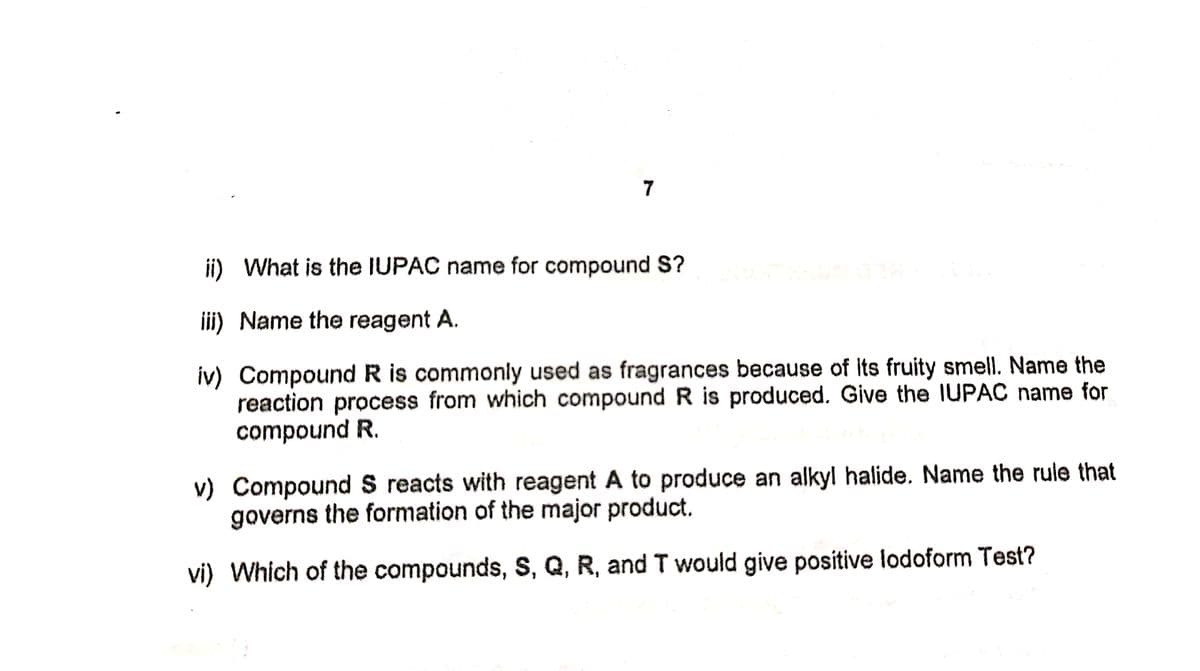 7
ii) What is the IUPAC name for compound S?
iii) Name the reagent A.
iv) Compound R is commonly used as fragrances because of Its fruity smell. Name the
reaction process from which compound R is produced. Give the IUPAC name for
compound R.
v) Compound S reacts with reagent A to produce an alkyl halide. Name the rule that
governs the formation of the major product.
vi) Which of the compounds, S, Q, R, and T would give positive lodoform Test?
