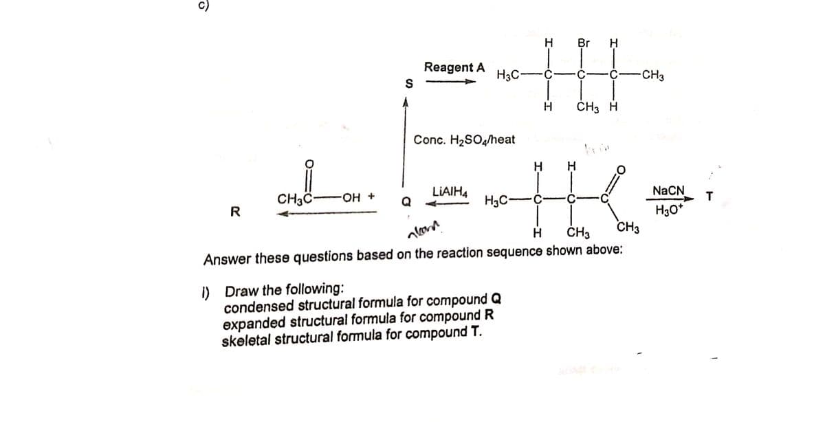 Br
Reagent A
H3C-
CH3
CH3 H
Conc. H2SO4/heat
LIAIH4
NaCN
CH3C-
H3C-
+ Но.
H30*
CH3
R
H
ČH3
Answer these questions based on the reaction sequence shown above:
I) Draw the following:
condensed structural formula for compound Q
expanded structural formula for compound R
skeletal structural formula for compound T.
