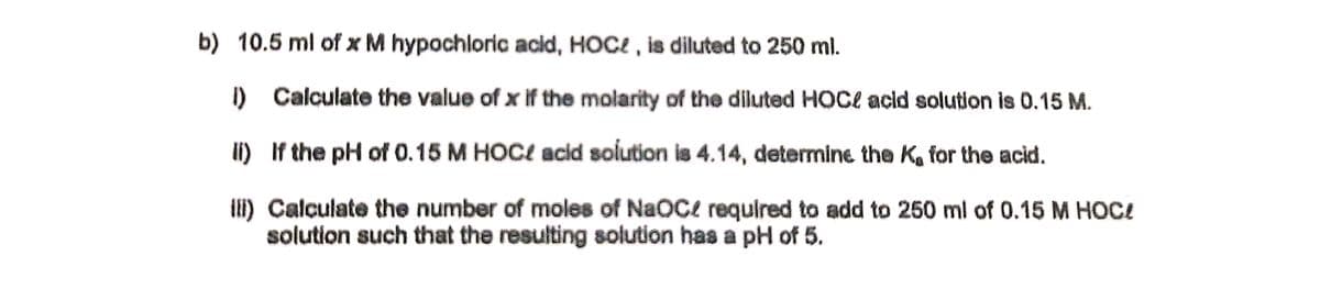 b) 10.5 ml of x M hypochloric acid, HOCE , is diluted to 250 ml.
I) Calculate the value of x if the molarity of the diluted HOCe acid solution is 0.15 M.
li) If the pH of 0.15 M HOC! acid solution is 4.14, determine the K, for the acid.
II) Calculate the number of moles of NaOCe required to add to 250 ml of 0.15 M HOC!
solution such that the resulting solution has a pH of 5.
