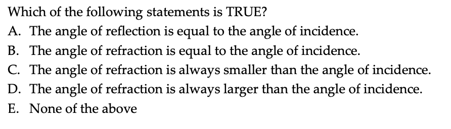 Which of the following statements is TRUE?
A. The angle of reflection is equal to the angle of incidence.
B. The angle of refraction is equal to the angle of incidence.
C. The angle of refraction is always smaller than the angle of incidence.
D. The angle of refraction is always larger than the angle of incidence.
E. None of the above