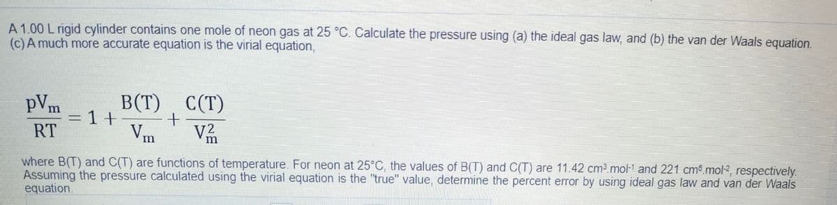 A 1.00 L rigid cylinder contains one mole of neon gas at 25 °C. Calculate the pressure using (a) the ideal gas law, and (b) the van der Waals equation.
(c)A much more accurate equation is the virial equation,
В Т) С(Т)
pVm
=1+-
RT
B(T)
Vm
V2
where B(T) and C(T) are functions of temperature. For neon at 25°C, the values of B(T) and C(T) are 11.42 cm3 mol-1 and 221 cm.mol2, respectively
Assuming the pressure calculated using the virial equation is the "true" value, determine the percent error by using ideal gas law and van der Waals
equation.
