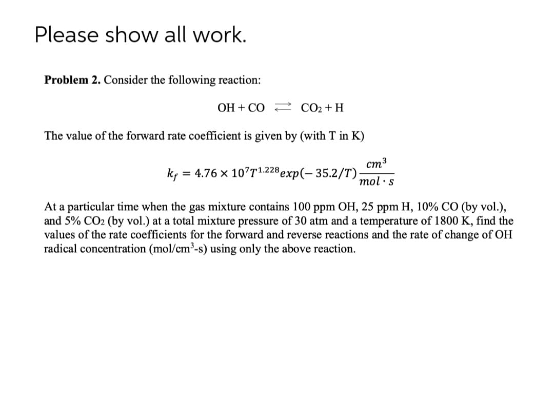 Please show all work.
Problem 2. Consider the following reaction:
OH + CO CO2+H
The value of the forward rate coefficient is given by (with T in K)
cm3
kç = 4.76 x 107T1.228 exp(- 35.2/T);
mol ·s
At a particular time when the gas mixture contains 100 ppm OH, 25 ppm H, 10% CO (by vol.),
and 5% CO2 (by vol.) at a total mixture pressure of 30 atm and a temperature of 1800 K, find the
values of the rate coefficients for the forward and reverse reactions and the rate of change of OH
radical concentration (mol/cm³-s) using only the above reaction.
