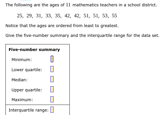 The following are the ages of 11 mathematics teachers in a school district.
25, 29, 31, 33, 35, 42, 42, 51, 51, 53, 55
Notice that the ages are ordered from least to greatest.
Give the five-number summary and the interquartile range for the data set.
Five-number summary
Minimum:
Lower quartile:
Median:
Upper quartile:
Maximum:
Interquartile range:
