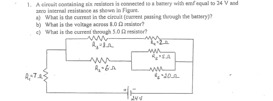 1. A circuit containing six resistors is connected to a battery with emf equal to 24 V and
zero internal resistance as shown in Figure.
a) What is the current in the circuit (current passing through the battery)?
b) What is the voltage across 8.02 resistor?
c)
What is the current through 5.0 2 resistor?
-www-
R₂=8_2
R=Tes
R₁₂=612
24V
R₂=2_2
-mu
R₁₂=5₁
-mu
R₂=20_12