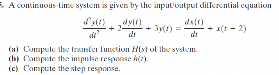 5. A continuous-time system is given by the input/output differential equation
d²y(t)
dy(t)
dx(t)
+2-
+ 3y(t) =
+ x(t − 2)
-
dt²
dt
dt
(a) Compute the transfer function H(s) of the system.
(b) Compute the impulse response h(t).
(c) Compute the step response.