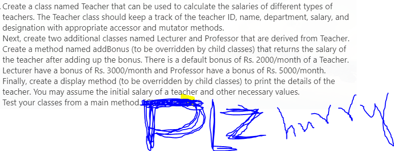 Create a class named Teacher that can be used to calculate the salaries of different types of
teachers. The Teacher class should keep a track of the teacher ID, name, department, salary, and
designation with appropriate accessor and mutator methods.
Next, create two additional classes named Lecturer and Professor that are derived from Teacher.
Create a method named addBonus (to be overridden by child classes) that returns the salary of
the teacher after adding up the bonus. There is a default bonus of Rs. 2000/month of a Teacher.
Lecturer have a bonus of Rs. 3000/month and Professor have a bonus of Rs. 5000/month.
Finally, create a display method (to be overridden by child classes) to print the details of the
teacher. You may assume the initial salary of a teacher and other necessary values.
Test your classes from a main method
Z hurry
